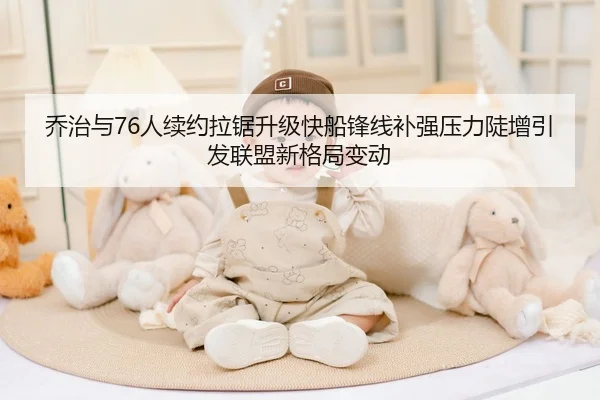 乔治与76人续约拉锯升级快船锋线补强压力陡增引发联盟新格局变动